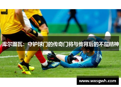 库尔图瓦：守护球门的传奇门将与他背后的不屈精神